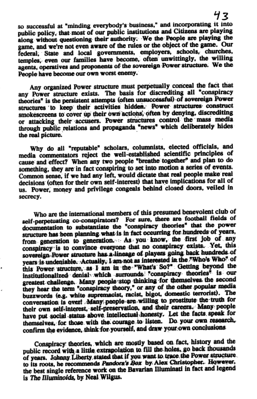 13 50 successful at "minding everybody’s business,” and incorporating it public policy, that most of our public institutions and Citizens are playing along without questioning their authority: ‘We the People aro playing game, and we’re not even aware of the rules or the object of the game. federal, Swmie and local govemments, employers, schools, churches, temples; even our families have become, often unwittingly, the willing agents, operatives and proponents of the sovereign Power structure. We the People have become our own worst enemy. or through public relations and propagands "news* which deliberately hides the real picture. Why do all “reputable” scholars, columnists, elected officials, Common sense, if we had any left, would dictate that real people make real decisions (often for their own self-interest) that have implications for all of us. Power, money and privilege congeals behind closed doors, veiled in Who are the intemational members of this presumed benevoleat club of self-perpetuating co-conspiraiors? For sure, there are football fields of documentation to substantiate the "conspiracy theories" that the power